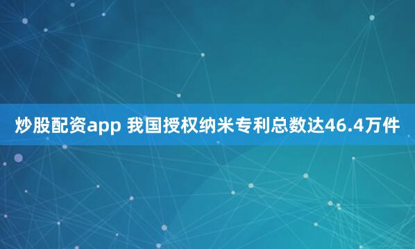炒股配资app 我国授权纳米专利总数达46.4万件