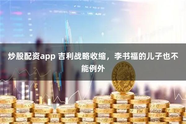 炒股配资app 吉利战略收缩，李书福的儿子也不能例外