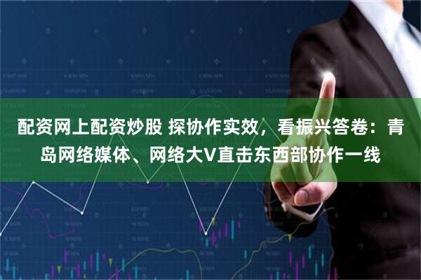 配资网上配资炒股 探协作实效，看振兴答卷：青岛网络媒体、网络大V直击东西部协作一线