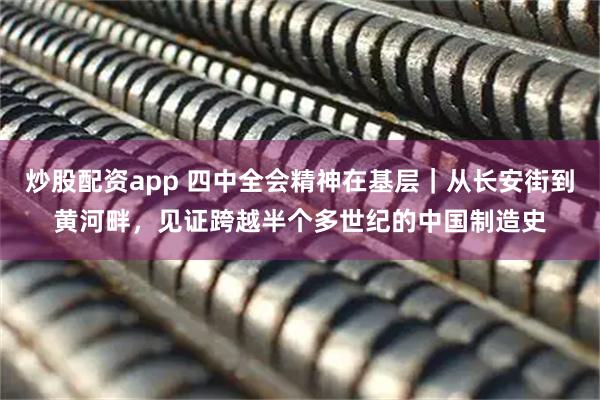 炒股配资app 四中全会精神在基层｜从长安街到黄河畔，见证跨越半个多世纪的中国制造史