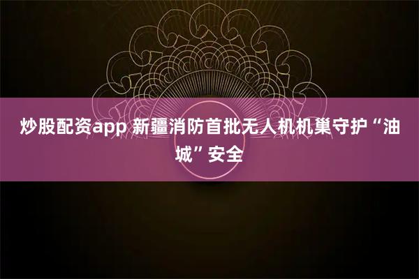 炒股配资app 新疆消防首批无人机机巢守护“油城”安全