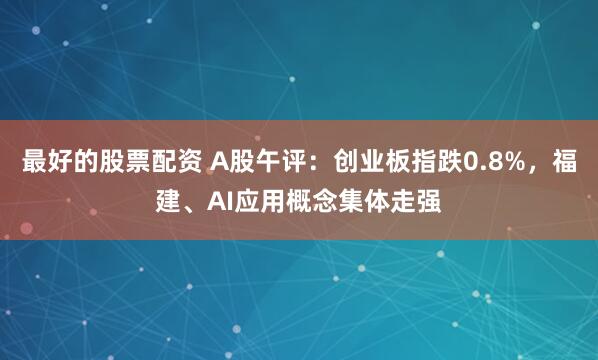 最好的股票配资 A股午评：创业板指跌0.8%，福建、AI应用概念集体走强