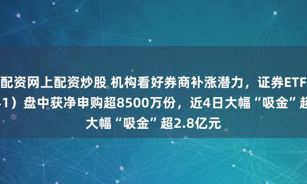 配资网上配资炒股 机构看好券商补涨潜力，证券ETF（159841）盘中获净申购超8500万份，近4日大幅“吸金”超2.8亿元