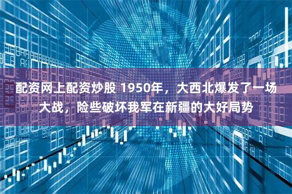 配资网上配资炒股 1950年，大西北爆发了一场大战，险些破坏我军在新疆的大好局势