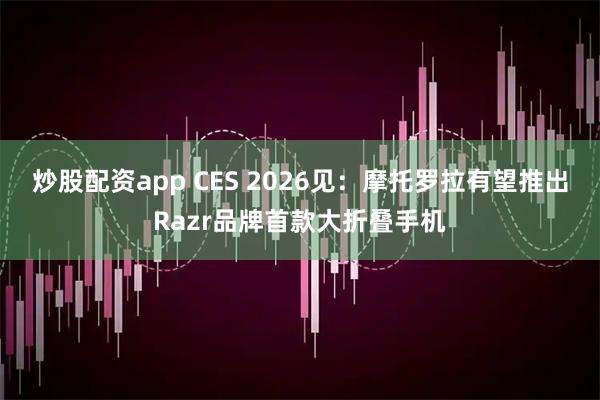 炒股配资app CES 2026见：摩托罗拉有望推出Razr品牌首款大折叠手机