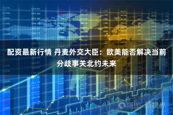 配资最新行情 丹麦外交大臣：欧美能否解决当前分歧事关北约未来