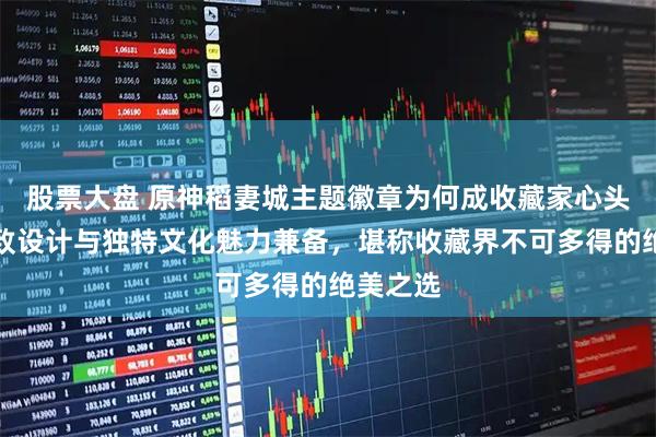 股票大盘 原神稻妻城主题徽章为何成收藏家心头好？精致设计与独特文化魅力兼备，堪称收藏界不可多得的绝美之选