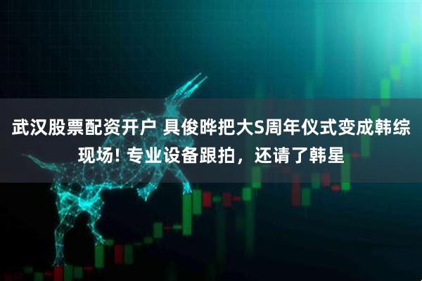 武汉股票配资开户 具俊晔把大S周年仪式变成韩综现场! 专业设备跟拍，还请了韩星