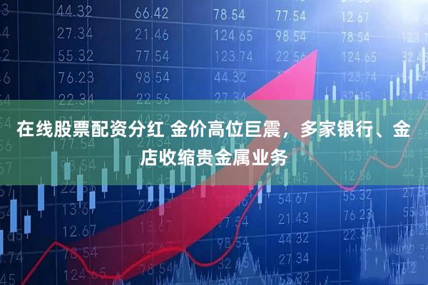 在线股票配资分红 金价高位巨震，多家银行、金店收缩贵金属业务