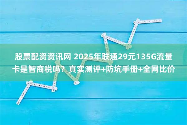 股票配资资讯网 2025年联通29元135G流量卡是智商税吗？真实测评+防坑手册+全网比价