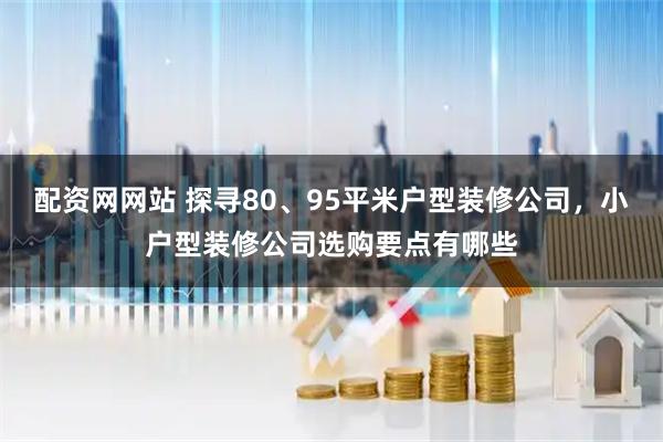 配资网网站 探寻80、95平米户型装修公司，小户型装修公司选购要点有哪些