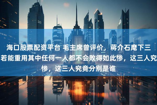 海口股票配资平台 毛主席曾评价，蒋介石麾下三位大将中，若能重用其中任何一人都不会败得如此惨，这三人究竟分别是谁