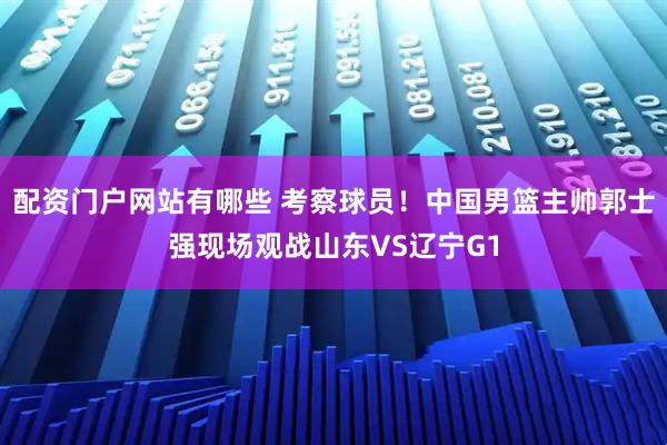 配资门户网站有哪些 考察球员！中国男篮主帅郭士强现场观战山东VS辽宁G1