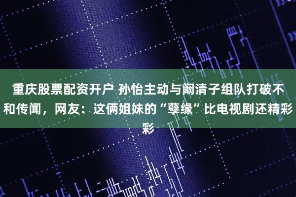 重庆股票配资开户 孙怡主动与阚清子组队打破不和传闻，网友：这俩姐妹的“孽缘”比电视剧还精彩