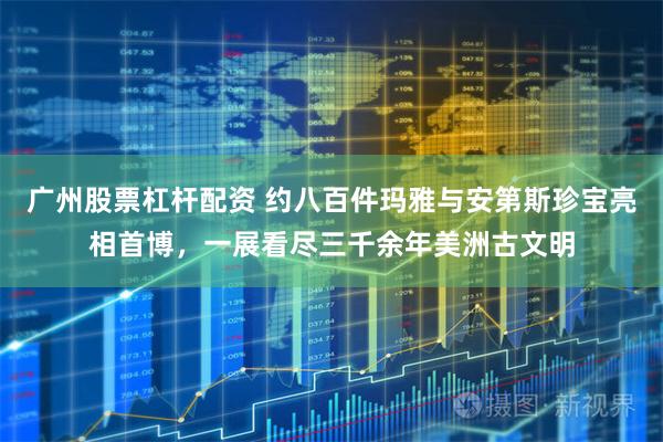 广州股票杠杆配资 约八百件玛雅与安第斯珍宝亮相首博，一展看尽三千余年美洲古文明