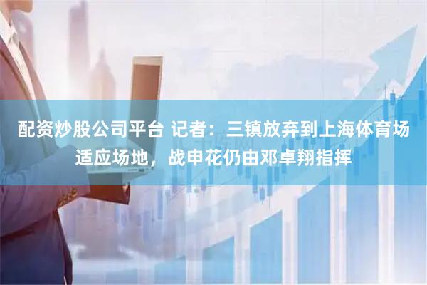 配资炒股公司平台 记者：三镇放弃到上海体育场适应场地，战申花仍由邓卓翔指挥